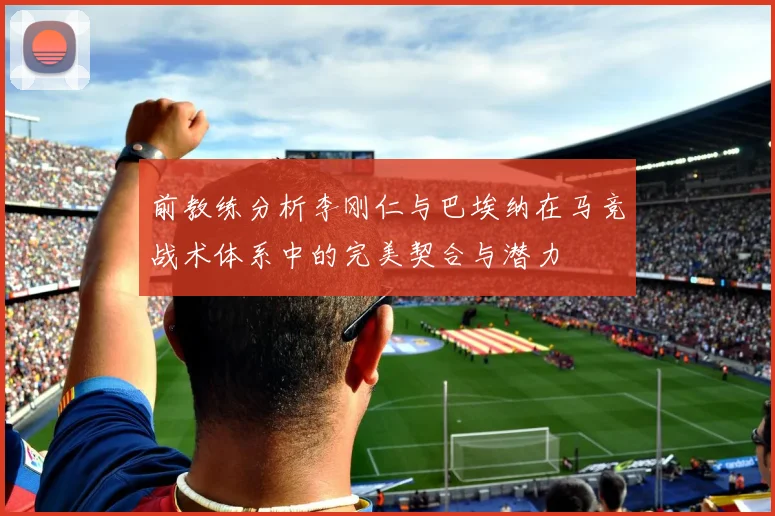 前教练分析李刚仁与巴埃纳在马竞战术体系中的完美契合与潜力