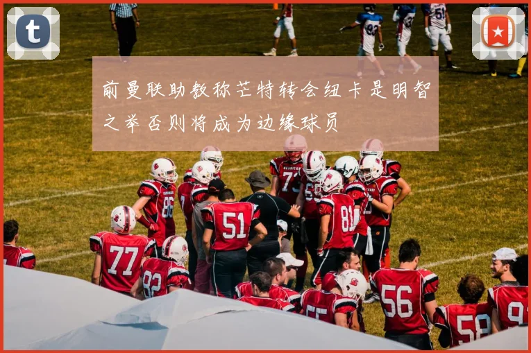 前曼联助教称芒特转会纽卡是明智之举否则将成为边缘球员
