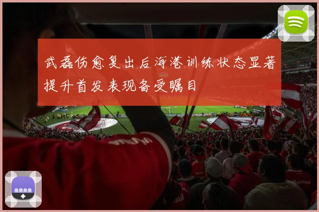 武磊伤愈复出后海港训练状态显著提升首发表现备受瞩目