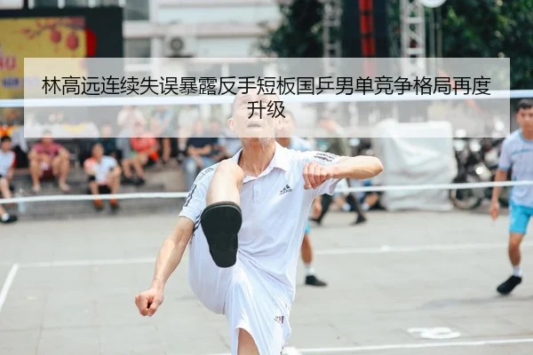 林高远连续失误暴露反手短板国乒男单竞争格局再度升级